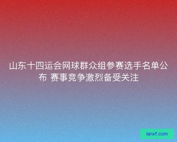山东十四运会网球群众组参赛选手名单公布 赛事竞争激烈备受关注