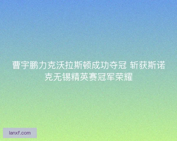 曹宇鹏力克沃拉斯顿成功夺冠 斩获斯诺克无锡精英赛冠军荣耀
