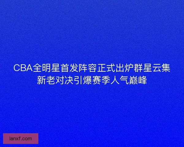 CBA全明星首发阵容正式出炉群星云集新老对决引爆赛季人气巅峰