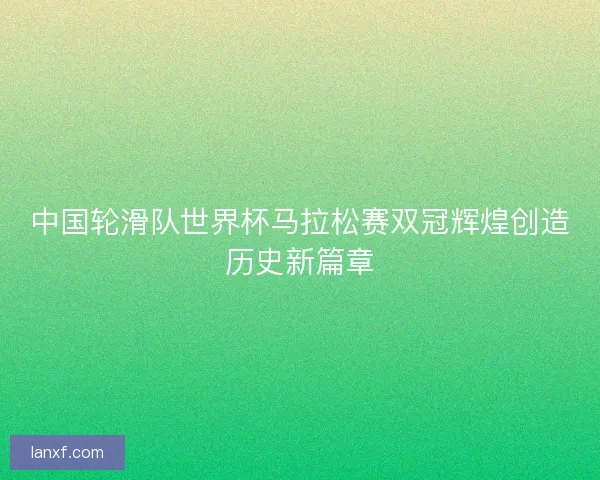 中国轮滑队世界杯马拉松赛双冠辉煌创造历史新篇章
