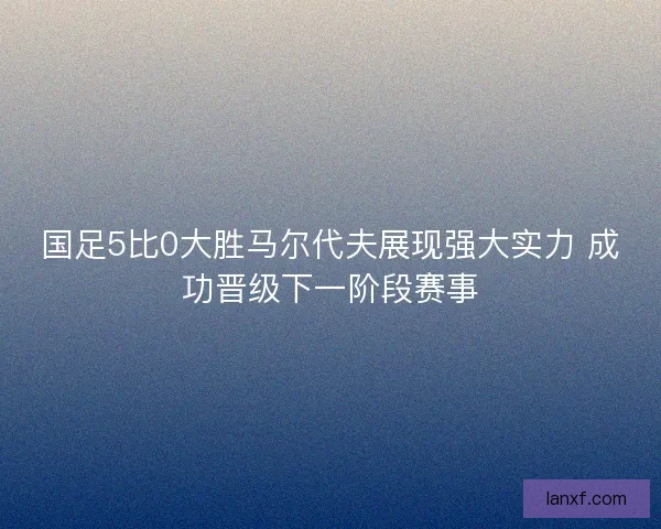 国足5比0大胜马尔代夫展现强大实力 成功晋级下一阶段赛事