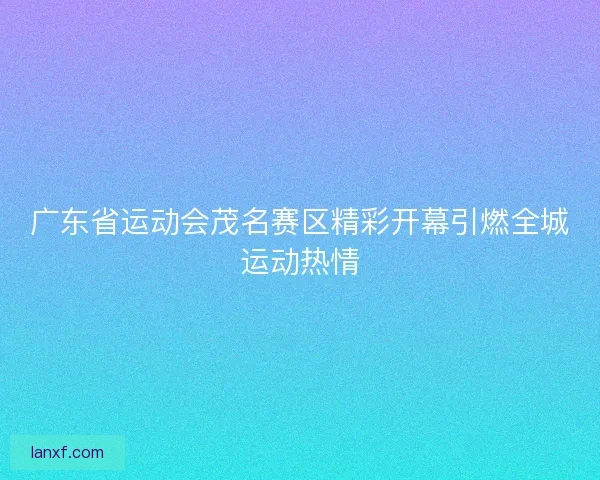 广东省运动会茂名赛区精彩开幕引燃全城运动热情