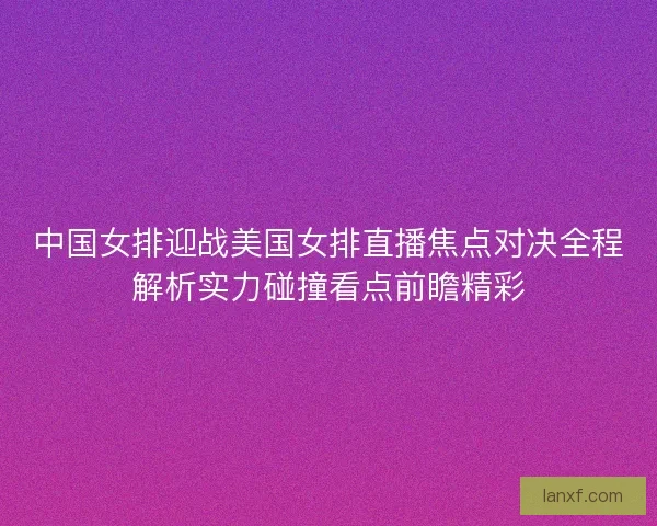 中国女排迎战美国女排直播焦点对决全程解析实力碰撞看点前瞻精彩