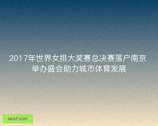 2017年世界女排大奖赛总决赛落户南京 举办盛会助力城市体育发展
