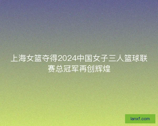 上海女篮夺得2024中国女子三人篮球联赛总冠军再创辉煌
