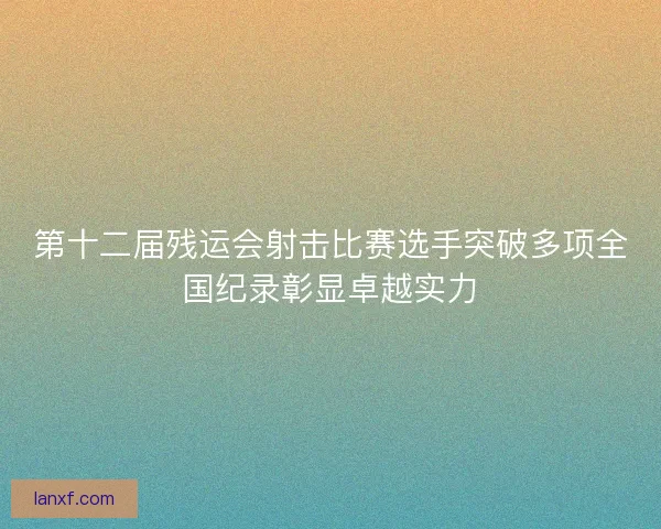 第十二届残运会射击比赛选手突破多项全国纪录彰显卓越实力