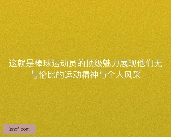 这就是棒球运动员的顶级魅力展现他们无与伦比的运动精神与个人风采