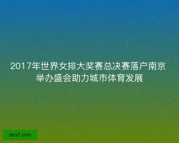 2017年世界女排大奖赛总决赛落户南京 举办盛会助力城市体育发展