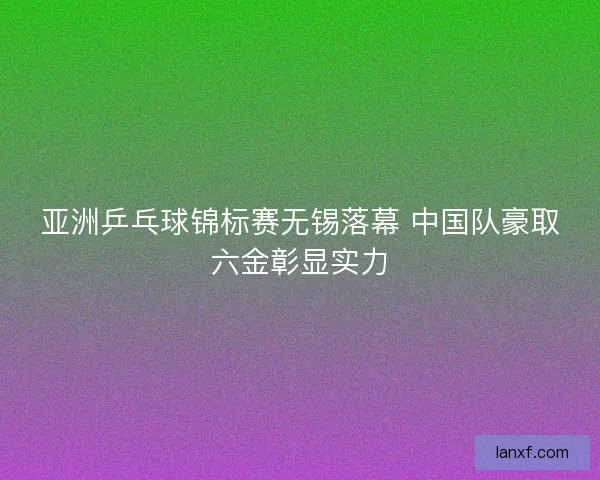 亚洲乒乓球锦标赛无锡落幕 中国队豪取六金彰显实力