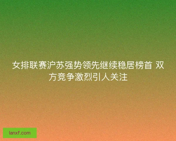女排联赛沪苏强势领先继续稳居榜首 双方竞争激烈引人关注